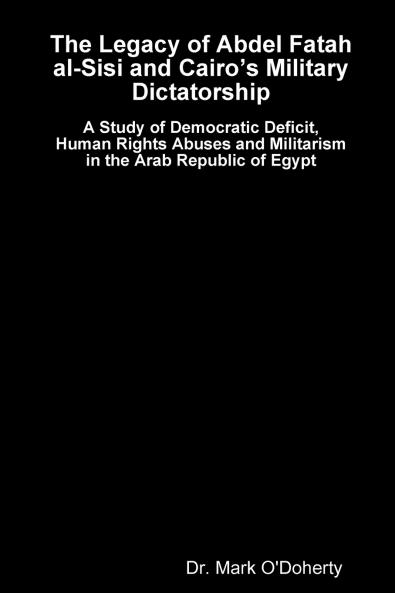 The Legacy of Abdel Fatah al-Sisi and Cairo's Military Dictatorship - A Study of Democratic Deficit Human Rights Abuses and Militarism in the Arab Republic of Egypt