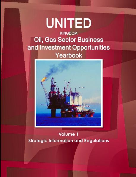 UK Oil Gas Sector Business and Investment Opportunities Yearbook Volume 1 Strategic Information and Regulations