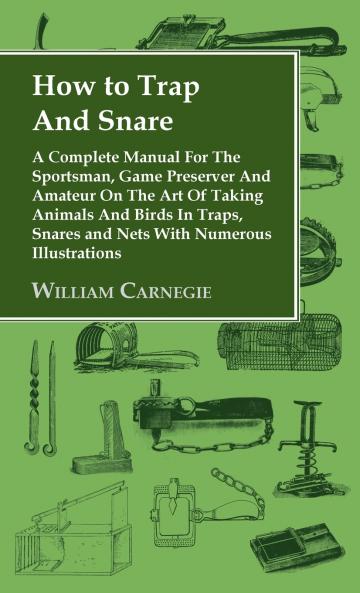 How to Trap and Snare - A Complete Manual for the Sportsman Game Preserver and Amateur on the Art of Taking Animals and Birds in Traps Snares and Ne