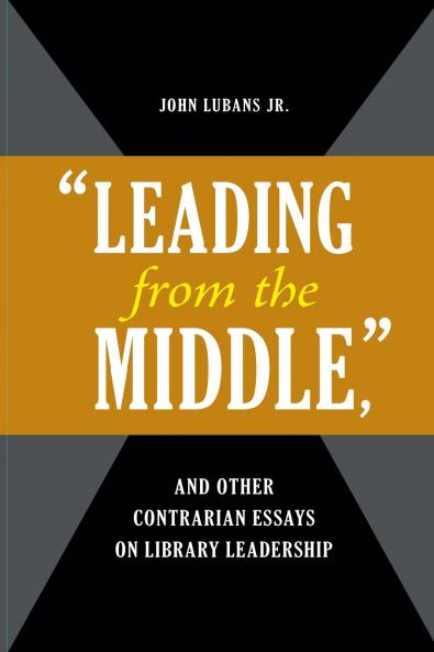 Leading from the Middle and Other Contrarian Essays on Library Leadership