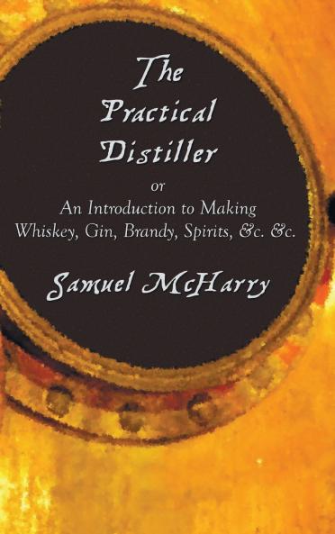 The Practical Distiller or an Introduction to Making Whiskey Gin Brandy Spirits &C. &C.