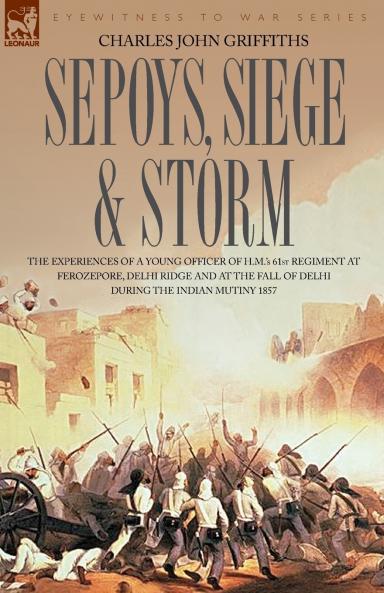Sepoys Siege & Storm - The Experiences of a Young Officer of H.M.'s 61st Regiment at Ferozepore Delhi Ridge and at the Fall of Delhi During the Indi