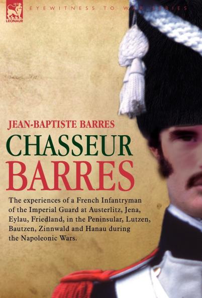 Chasseur Barres - The Experiences of a French Infantryman of the Imperial Guard at Austerlitz Jena Eylau Friedland in the Peninsular Lutzen Baut