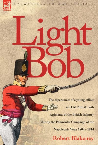 Light Bob - The experiences of a young officer in H.M. 28th and 36th regiments of the British Infantry during the peninsular campaign of the Napoleonic wars 1804 - 1814