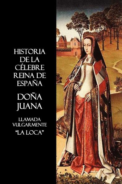 Historia de La Celebre Reina de Espana Dona Juana Llamada Vulgarmente La Loca