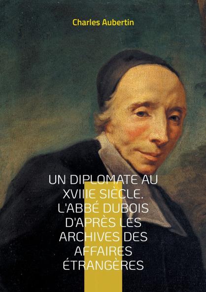 Un Diplomate au XVIIIe siècle. L'abbé Dubois d'après les archives des affaires étrangères