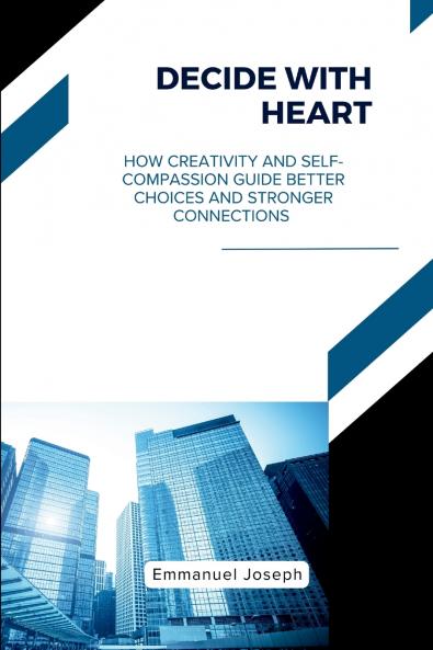 Decide with Heart How Creativity and Self-Compassion Guide Better Choices and Stronger Connections