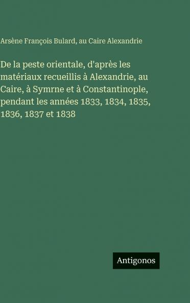 De la peste orientale d'après les matériaux recueillis à Alexandrie au Caire à Symrne et à Constantinople pendant les années 1833 1834 1835 1836 1837 et 1838