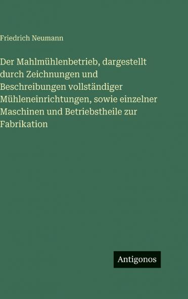 Der Mahlmühlenbetrieb dargestellt durch Zeichnungen und Beschreibungen vollständiger Mühleneinrichtungen sowie einzelner Maschinen und Betriebstheile zur Fabrikation