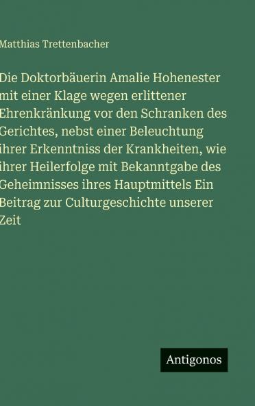 Die Doktorbäuerin Amalie Hohenester mit einer Klage wegen erlittener Ehrenkränkung vor den Schranken des Gerichtes nebst einer Beleuchtung ihrer Erkenntniss der Krankheiten wie ihrer Heilerfolge mit Bekanntgabe des Geheimnisses ihres Hauptmittels Ein Be