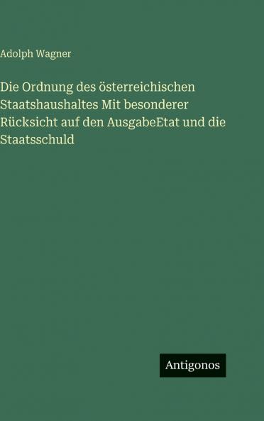 Die Ordnung des österreichischen Staatshaushaltes Mit besonderer Rücksicht auf den AusgabeEtat und die Staatsschuld