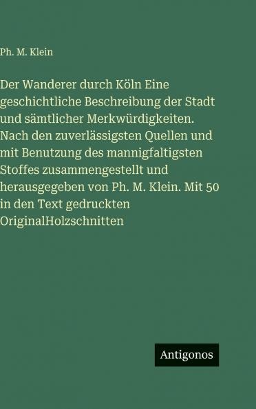 Der Wanderer durch Köln Eine geschichtliche Beschreibung der Stadt und sämtlicher Merkwürdigkeiten. Nach den zuverlässigsten Quellen und mit Benutzung des mannigfaltigsten Stoffes zusammengestellt und herausgegeben von Ph. M. Klein. Mit 50 in den Text ged