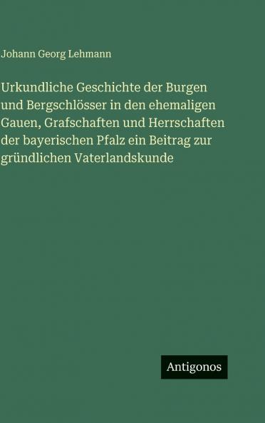 Urkundliche Geschichte der Burgen und Bergschlösser in den ehemaligen Gauen Grafschaften und Herrschaften der bayerischen Pfalz ein Beitrag zur gründlichen Vaterlandskunde