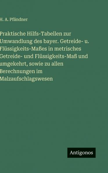 Praktische Hilfs-Tabellen zur Umwandlung des bayer. Getreide- u. Flüssigkeits-Maßes in metrisches Getreide- und Flüssigkeits-Maß und umgekehrt sowie zu allen Berechnungen im Malzaufschlagswesen
