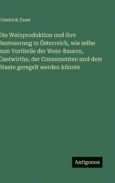 Die Weinproduktion und ihre Besteuerung in Österreich wie selbe zum Vortheile der Wein-Bauern Gastwirthe der Consumenten und dem Staate geregelt werden könnte