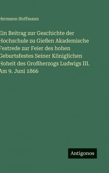 Ein Beitrag zur Geschichte der Hochschule zu Gießen Akademische Festrede zur Feier des hohen Geburtsfestes Seiner Königlichen Hoheit des Großherzogs Ludwigs III. Am 9. Juni 1866
