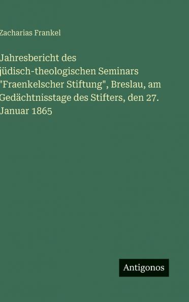 Jahresbericht des jüdisch-theologischen Seminars Fraenkelscher Stiftung Breslau am Gedächtnisstage des Stifters den 27. Januar 1865