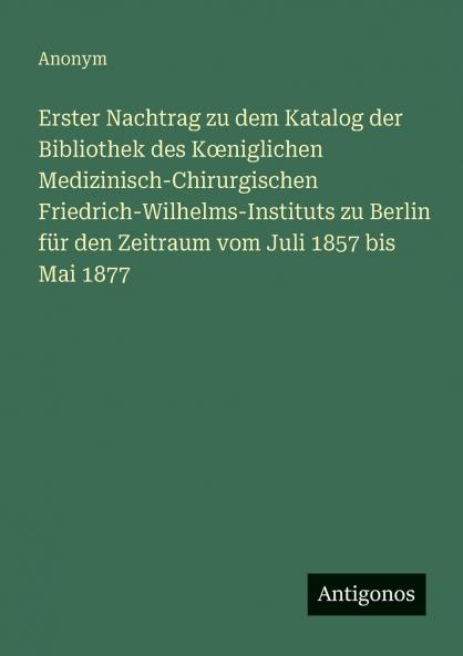 Erster Nachtrag zu dem Katalog der Bibliothek des Kœniglichen Medizinisch-Chirurgischen Friedrich-Wilhelms-Instituts zu Berlin für den Zeitraum vom Juli 1857 bis Mai 1877