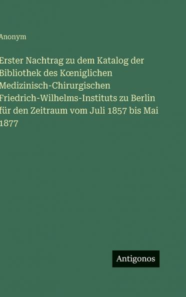 Erster Nachtrag zu dem Katalog der Bibliothek des Kœniglichen Medizinisch-Chirurgischen Friedrich-Wilhelms-Instituts zu Berlin für den Zeitraum vom Juli 1857 bis Mai 1877
