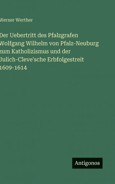 Der Uebertritt des Pfalzgrafen Wolfgang Wilhelm von Pfalz-Neuburg zum Katholizismus und der Julich-Cleve'sche Erbfolgestreit 1609-1614