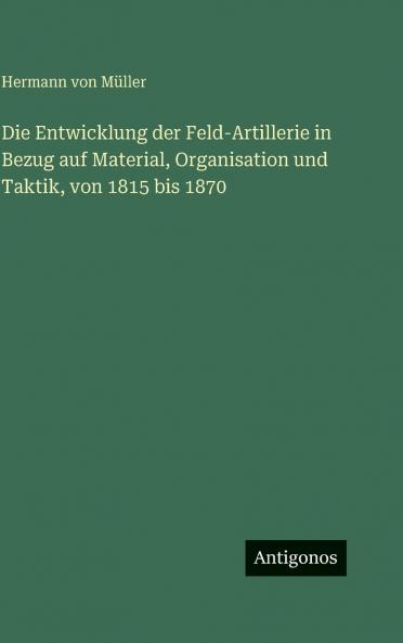 Die Entwicklung der Feld-Artillerie in Bezug auf Material Organisation und Taktik von 1815 bis 1870