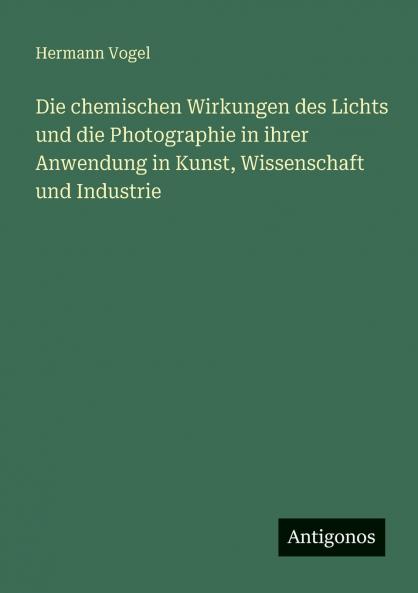 Die chemischen Wirkungen des Lichts und die Photographie in ihrer Anwendung in Kunst Wissenschaft und Industrie