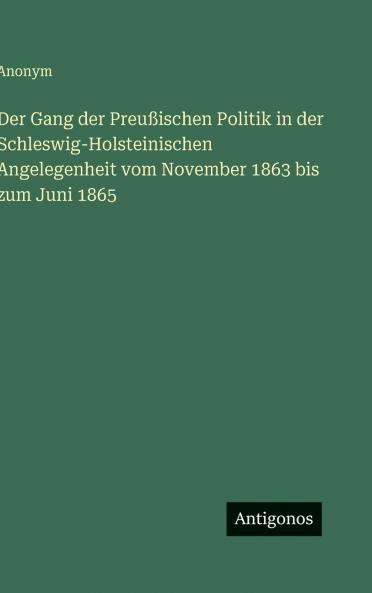 Der Gang der Preußischen Politik in der Schleswig-Holsteinischen Angelegenheit vom November 1863 bis zum Juni 1865