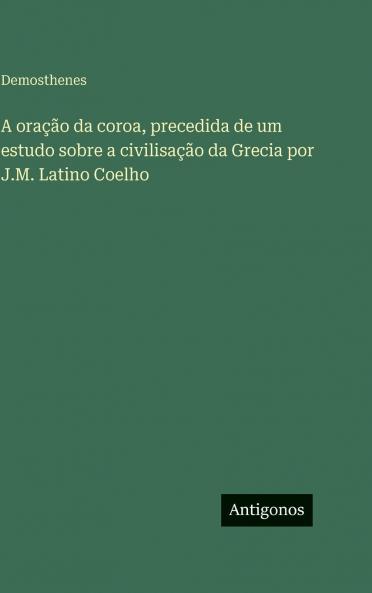 A oração da coroa precedida de um estudo sobre a civilisação da Grecia por J.M. Latino Coelho