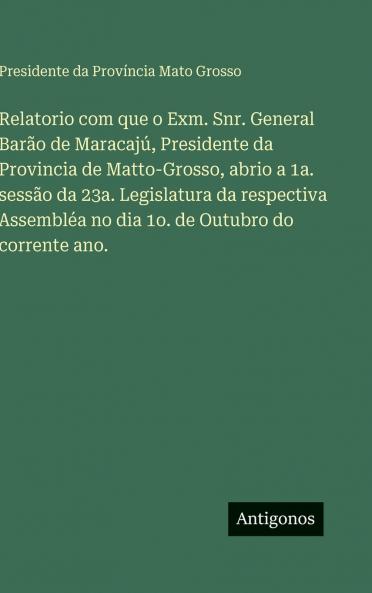 Relatorio com que o Exm. Snr. General Barão de Maracajú Presidente da Provincia de Matto-Grosso abrio a 1a. sessão da 23a. Legislatura da respectiva Assembléa no dia 1o. de Outubro do corrente ano.