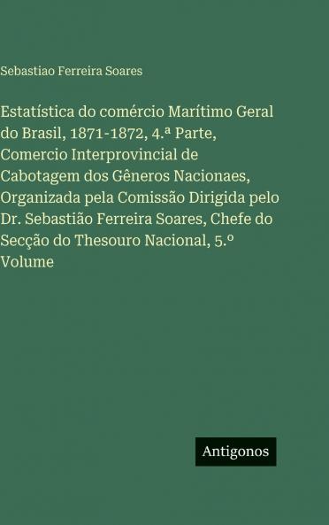 Estatística do comércio Marítimo Geral do Brasil 1871-1872 4.ª Parte Comercio Interprovincial de Cabotagem dos Gêneros Nacionaes Organizada pela Comissão Dirigida pelo Dr. Sebastião Ferreira Soares Chefe do Secção do Thesouro Nacional 5.º Volume