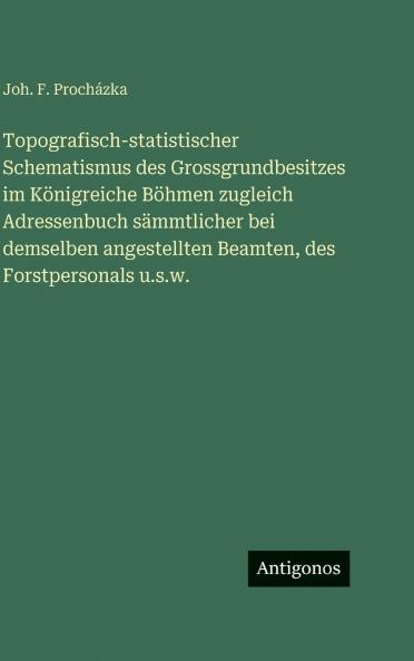 Topografisch-statistischer Schematismus des Grossgrundbesitzes im Königreiche Böhmen zugleich Adressenbuch sämmtlicher bei demselben angestellten Beamten des Forstpersonals u.s.w.