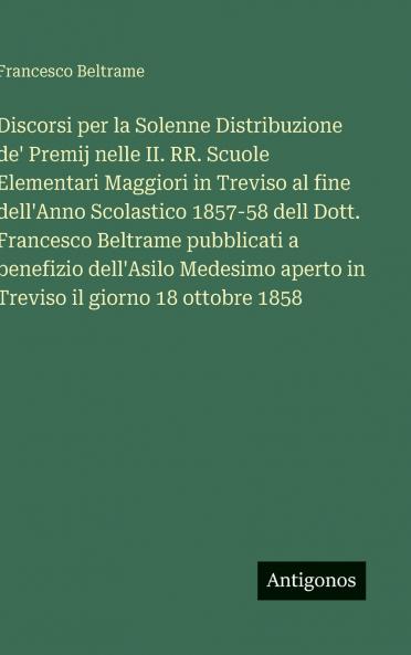 Discorsi per la Solenne Distribuzione de' Premij nelle II. RR. Scuole Elementari Maggiori in Treviso al fine dell'Anno Scolastico 1857-58 dell Dott. Francesco Beltrame pubblicati a benefizio dell'Asilo Medesimo aperto in Treviso il giorno 18 ottobre 1858