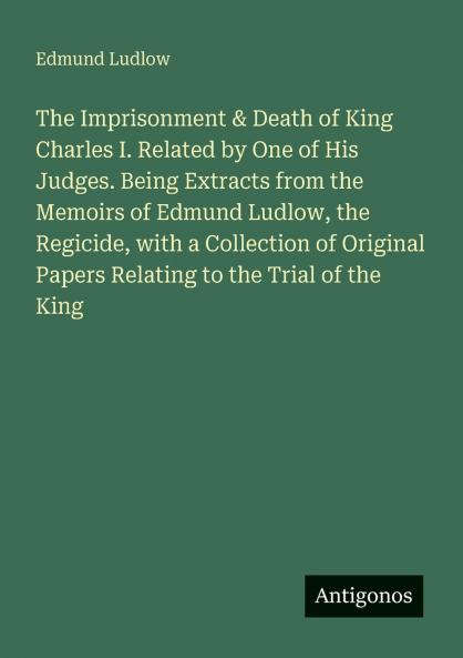 The Imprisonment & Death of King Charles I. Related by One of His Judges. Being Extracts from the Memoirs of Edmund Ludlow the Regicide with a Collection of Original Papers Relating to the Trial of the King