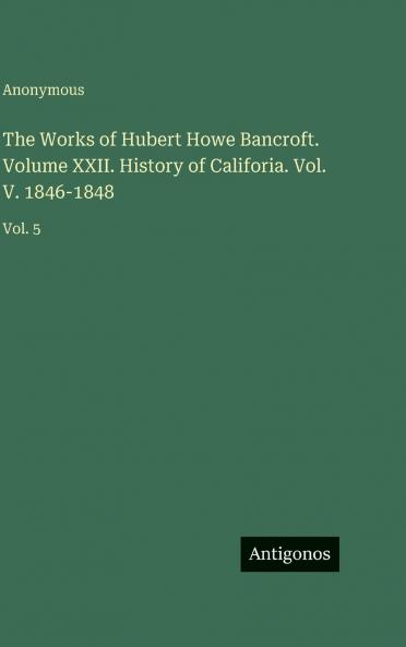 The Works of Hubert Howe Bancroft. Volume XXII. History of Califoria. Vol. V. 1846-1848