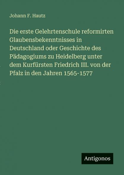 Die erste Gelehrtenschule reformirten Glaubensbekenntnisses in Deutschland oder Geschichte des Pädagogiums zu Heidelberg unter dem Kurfürsten Friedrich III. von der Pfalz in den Jahren 1565-1577