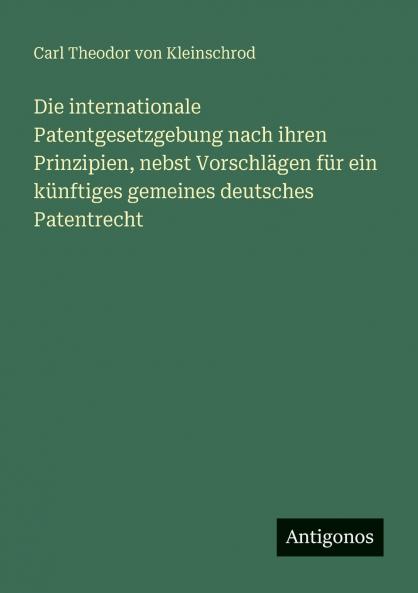 Die internationale Patentgesetzgebung nach ihren Prinzipien nebst Vorschlägen für ein künftiges gemeines deutsches Patentrecht