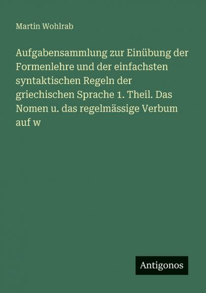 Aufgabensammlung zur Einübung der Formenlehre und der einfachsten syntaktischen Regeln der griechischen Sprache 1. Theil. Das Nomen u. das regelmässige Verbum auf w