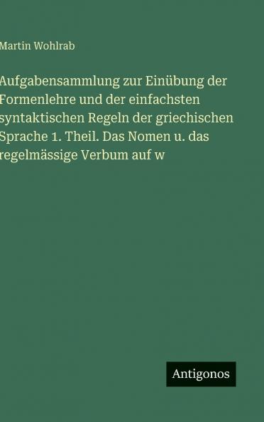 Aufgabensammlung zur Einübung der Formenlehre und der einfachsten syntaktischen Regeln der griechischen Sprache 1. Theil. Das Nomen u. das regelmässige Verbum auf w
