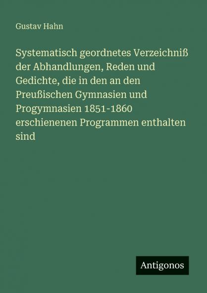 Systematisch geordnetes Verzeichniß der Abhandlungen Reden und Gedichte die in den an den Preußischen Gymnasien und Progymnasien 1851-1860 erschienenen Programmen enthalten sind