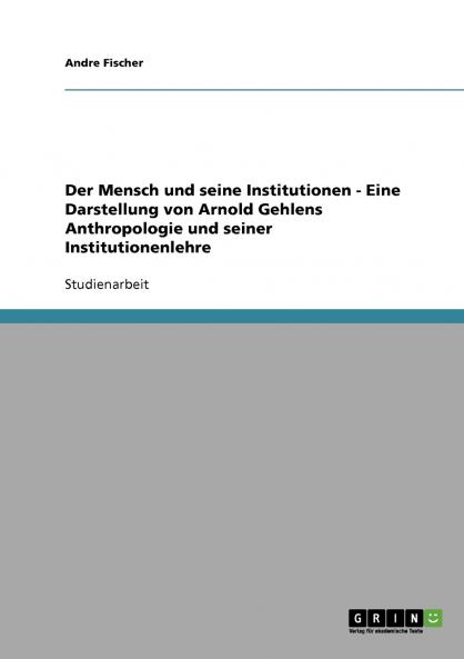 Der Mensch und seine Institutionen - Eine Darstellung von Arnold Gehlens Anthropologie und seiner Institutionenlehre