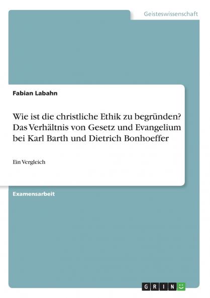 Wie ist die christliche Ethik zu begründen? Das Verhältnis von Gesetz und Evangelium bei Karl Barth und Dietrich Bonhoeffer