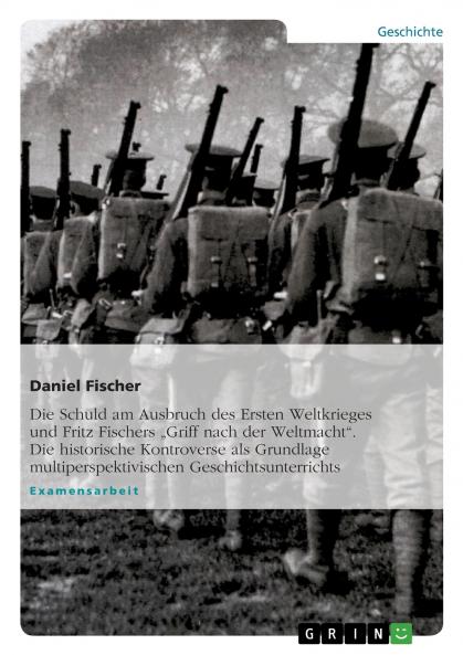 Die Schuld am Ausbruch des Ersten Weltkrieges und Fritz Fischers  ���Griff nach der Weltmacht. Die historische Kontroverse als Grundlage multiperspektivischen Geschichtsunterrichts