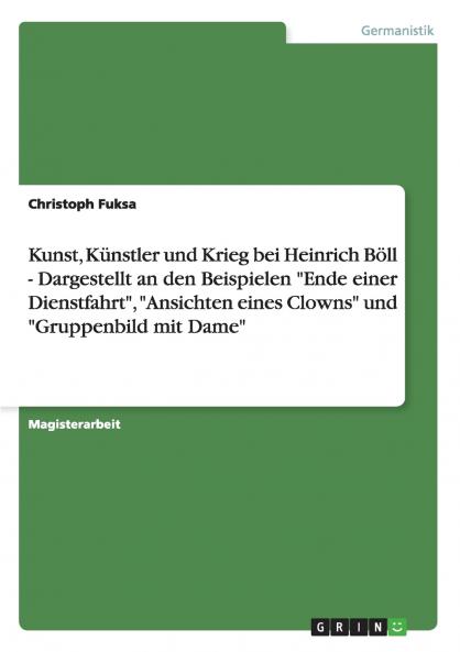 Kunst Künstler und Krieg bei Heinrich Böll - Dargestellt an den Beispielen Ende einer Dienstfahrt Ansichten eines Clowns und Gruppenbild mit Dame