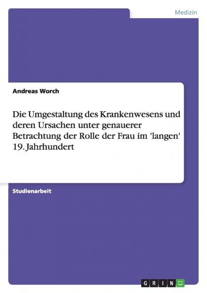 Die Umgestaltung des Krankenwesens und deren Ursachen unter genauerer Betrachtung der Rolle der Frau im 'langen' 19. Jahrhundert