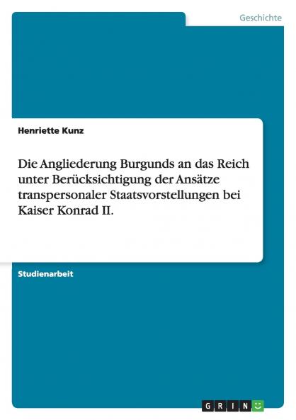 Die Angliederung Burgunds an das Reich unter Berücksichtigung der Ansätze transpersonaler Staatsvorstellungen bei Kaiser Konrad II.