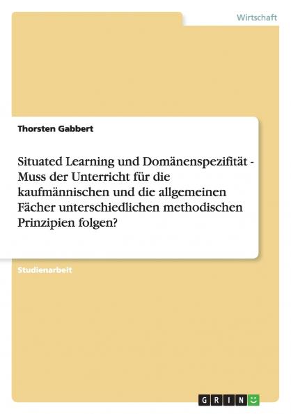 Situated Learning und Domänenspezifität - Muss der Unterricht für die kaufmännischen und die allgemeinen Fächer unterschiedlichen methodischen Prinzipien folgen?