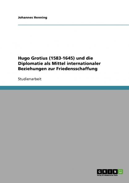 Hugo Grotius (1583-1645) und die Diplomatie als Mittel internationaler Beziehungen zur Friedensschaffung