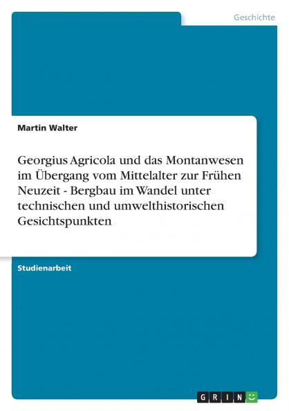 Georgius Agricola und das Montanwesen im Übergang vom Mittelalter zur Frühen Neuzeit - Bergbau im Wandel unter technischen und umwelthistorischen Gesichtspunkten