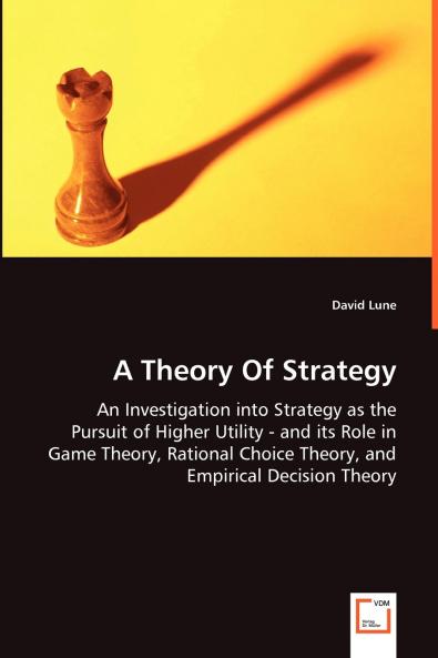 A Theory Of Strategy - An Investigation into Strategy as the Pursuit of Higher Utility - and its Role in Game Theory Rational Choice Theory and Empirical Decision Theory