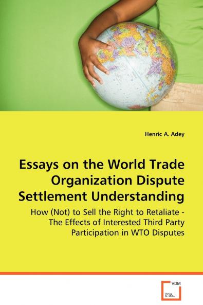 Essays on the World Trade Organization Dispute Settlement Understanding - How (Not) to Sell the Right to Retaliate - The Effects of Interested Third Party Participation in WTO Disputes